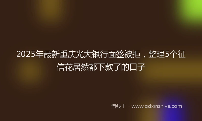 2025年最新重庆光大银行面签被拒，整理5个征信花居然都下款了的口子