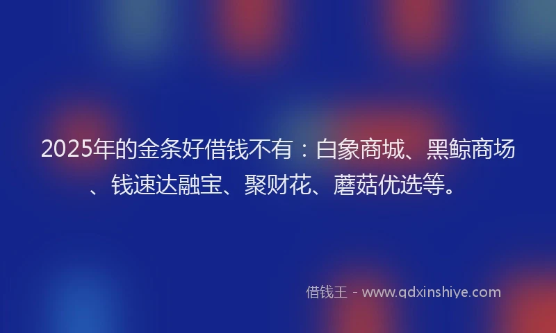 2025年的金条好借钱不有：白象商城、黑鲸商场、钱速达融宝、聚财花、蘑菇优选等。
