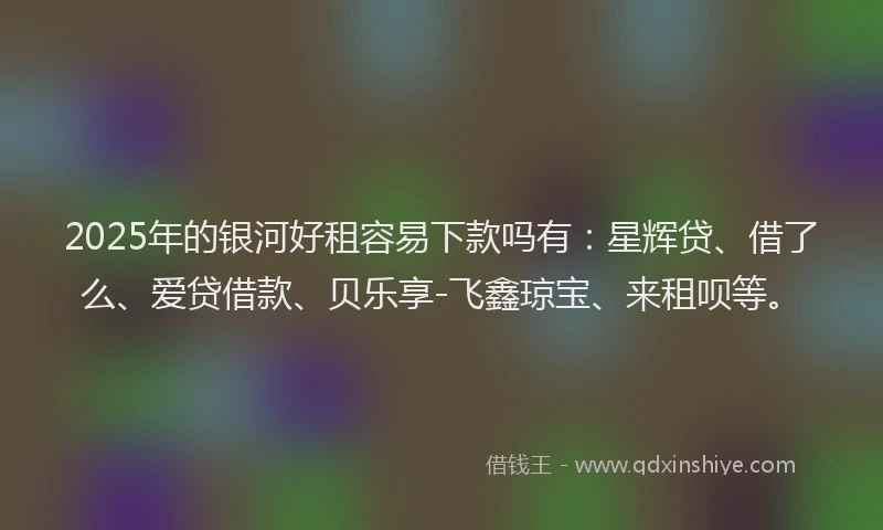 2025年的银河好租容易下款吗有：星辉贷、借了么、爱贷借款、贝乐享-飞鑫琼宝、来租呗等。