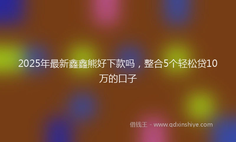 2025年最新鑫鑫熊好下款吗，整合5个轻松贷10万的口子