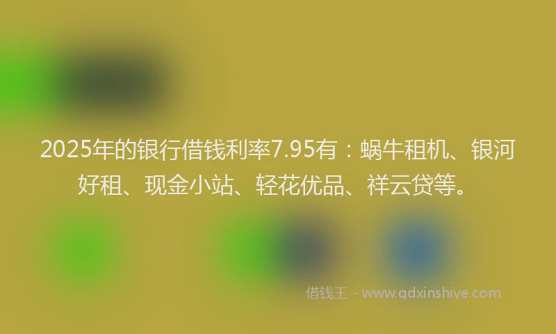 2025年的银行借钱利率7.95有：蜗牛租机、银河好租、现金小站、轻花优品、祥云贷等。