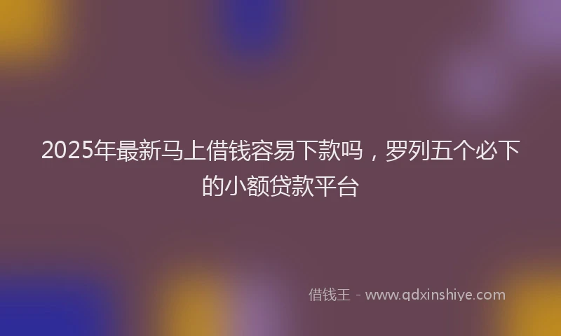 2025年最新马上借钱容易下款吗，罗列五个必下的小额贷款平台