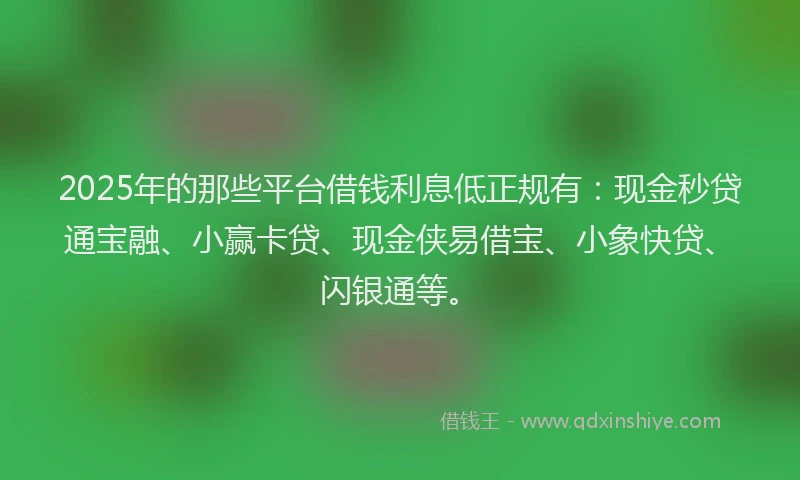 2025年的那些平台借钱利息低正规有：现金秒贷通宝融、小赢卡贷、现金侠易借宝、小象快贷、闪银通等。
