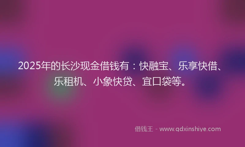 2025年的长沙现金借钱有：快融宝、乐享快借、乐租机、小象快贷、宜口袋等。