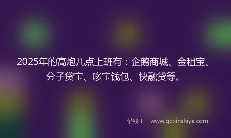 2025年的高炮几点上班有：企鹅商城、金租宝、分子贷宝、哆宝钱包、快融贷等。