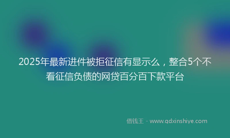 2025年最新进件被拒征信有显示么，整合5个不看征信负债的网贷百分百下款平台