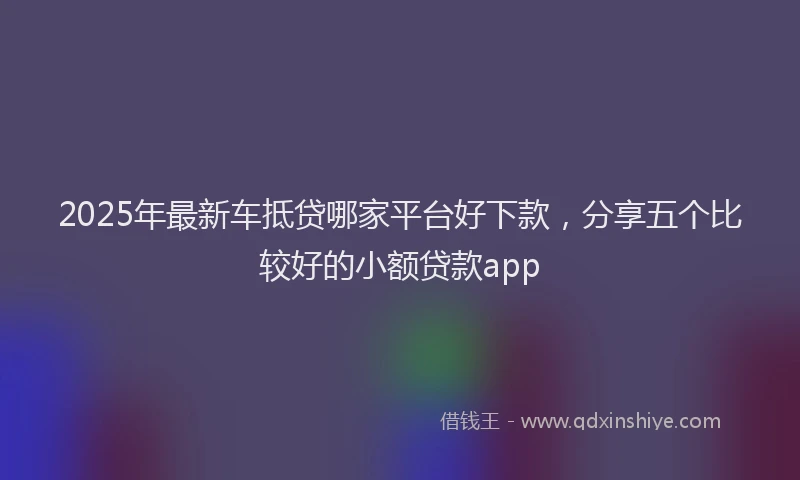 2025年最新车抵贷哪家平台好下款，分享五个比较好的小额贷款app