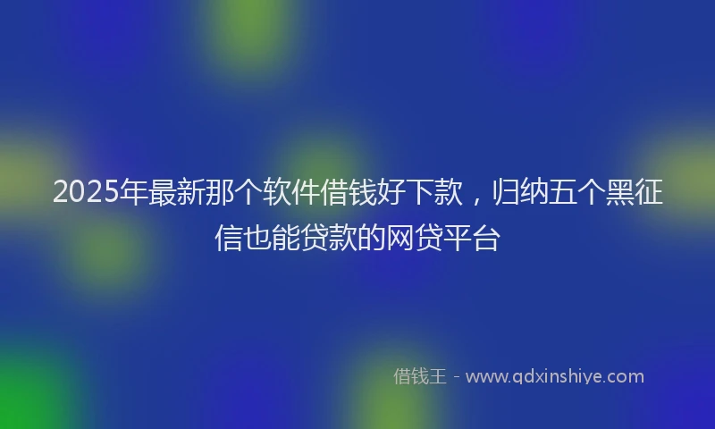 2025年最新那个软件借钱好下款，归纳五个黑征信也能贷款的网贷平台