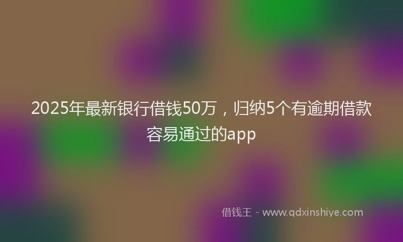 2025年最新银行借钱50万，归纳5个有逾期借款容易通过的app