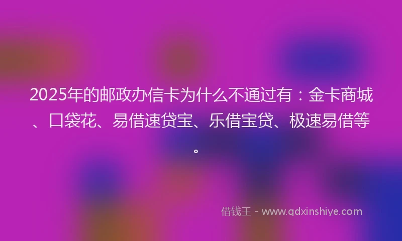 2025年的邮政办信卡为什么不通过有：金卡商城、口袋花、易借速贷宝、乐借宝贷、极速易借等。