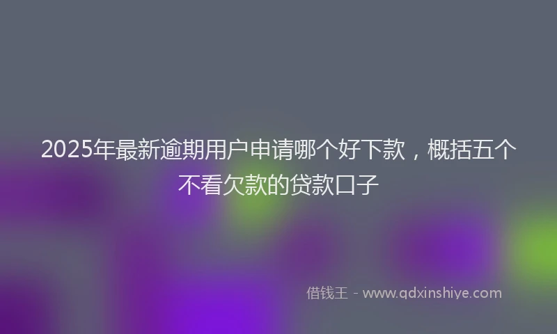 2025年最新逾期用户申请哪个好下款，概括五个不看欠款的贷款口子