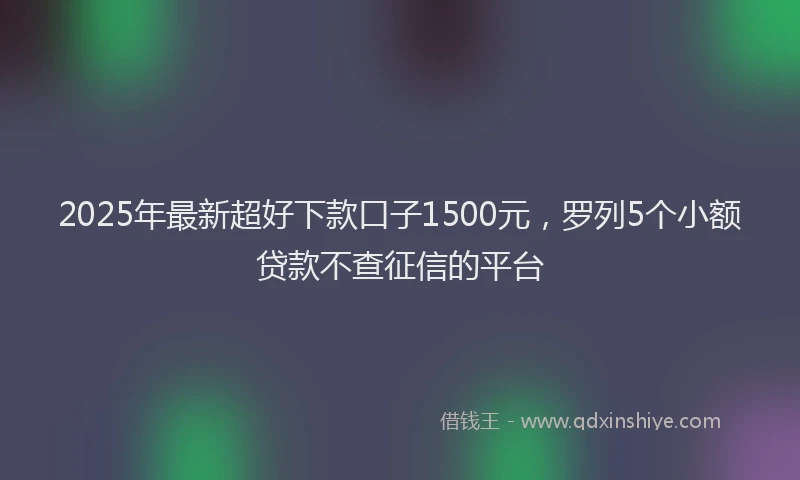 2025年最新超好下款口子1500元，罗列5个小额贷款不查征信的平台