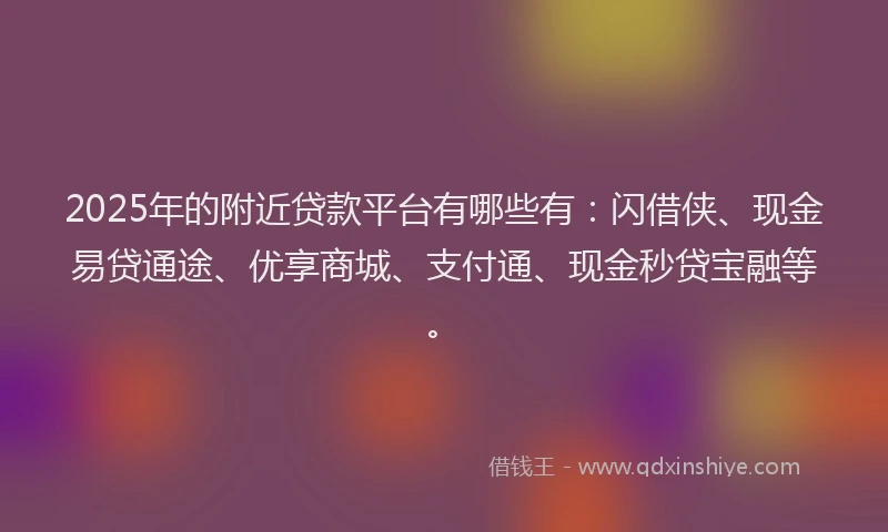2025年的附近贷款平台有哪些有：闪借侠、现金易贷通途、优享商城、支付通、现金秒贷宝融等。