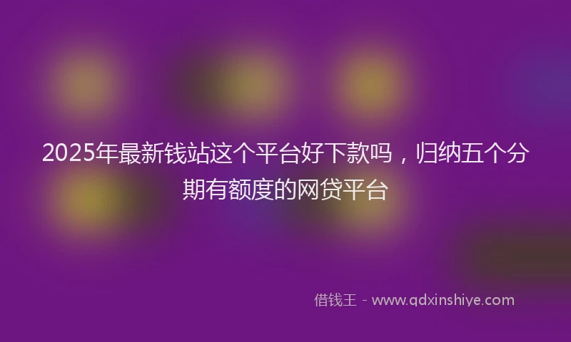 2025年最新钱站这个平台好下款吗，归纳五个分期有额度的网贷平台