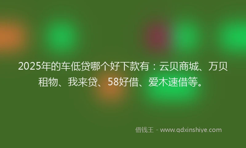 2025年的车低贷哪个好下款有：云贝商城、万贝租物、我来贷、58好借、爱木速借等。