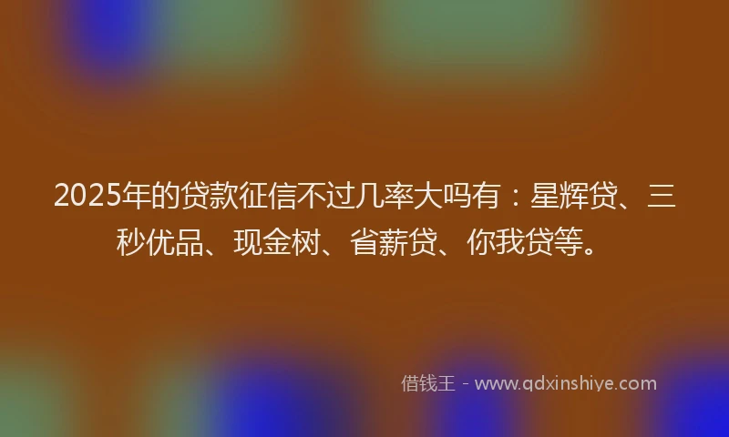 2025年的贷款征信不过几率大吗有：星辉贷、三秒优品、现金树、省薪贷、你我贷等。