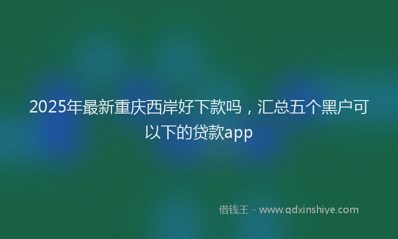 2025年最新重庆西岸好下款吗，汇总五个黑户可以下的贷款app