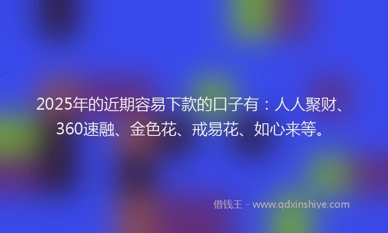 2025年的近期容易下款的口子有：人人聚财、360速融、金色花、戒易花、如心来等。