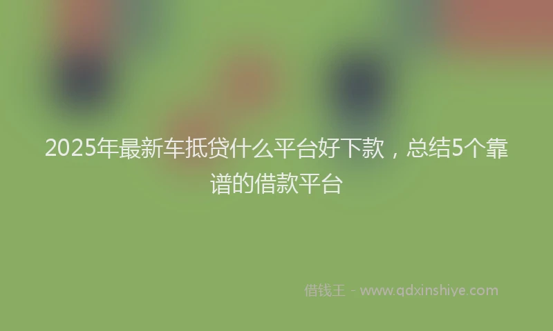 2025年最新车抵贷什么平台好下款，总结5个靠谱的借款平台