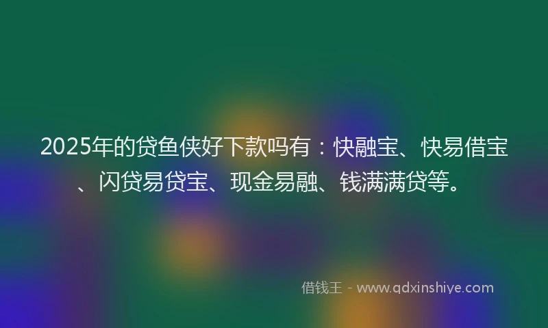 2025年的贷鱼侠好下款吗有：快融宝、快易借宝、闪贷易贷宝、现金易融、钱满满贷等。