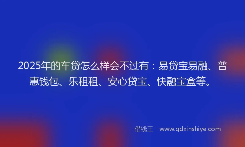 2025年的车贷怎么样会不过有：易贷宝易融、普惠钱包、乐租租、安心贷宝、快融宝盒等。