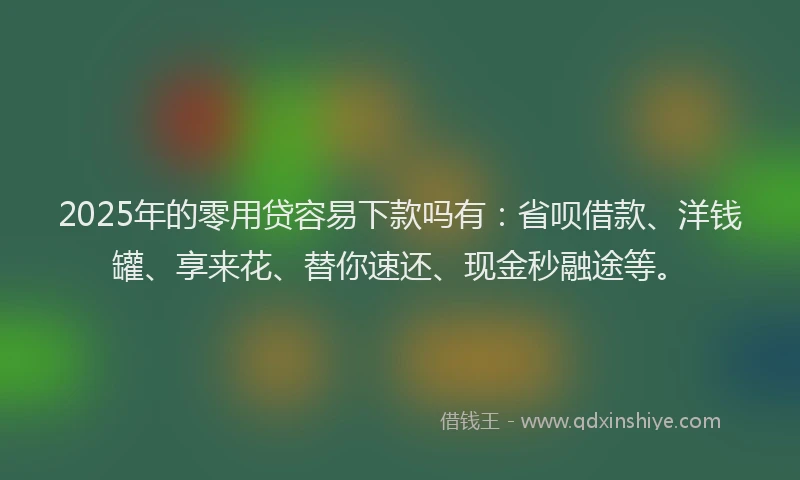 2025年的零用贷容易下款吗有：省呗借款、洋钱罐、享来花、替你速还、现金秒融途等。