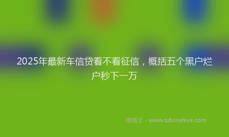 2025年最新车信贷看不看征信，概括五个黑户烂户秒下一万