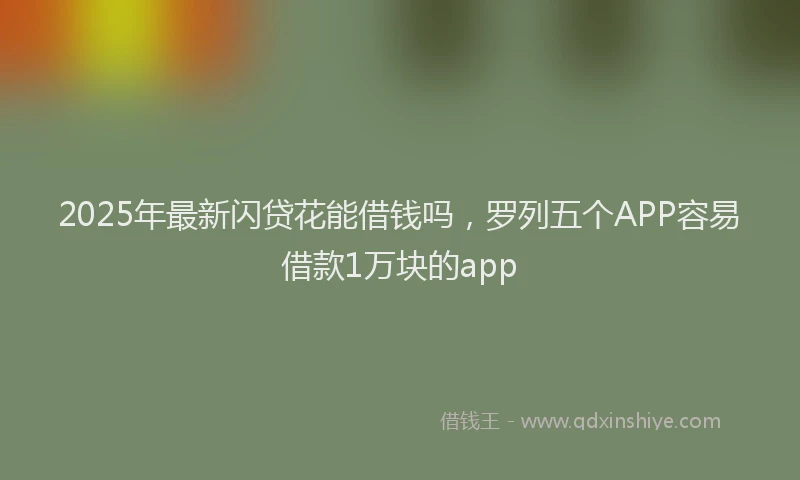 2025年最新闪贷花能借钱吗，罗列五个APP容易借款1万块的app