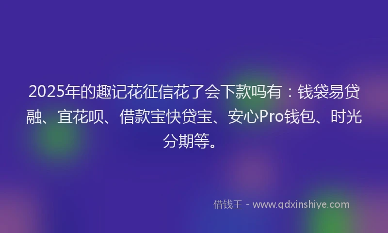 2025年的趣记花征信花了会下款吗有：钱袋易贷融、宜花呗、借款宝快贷宝、安心Pro钱包、时光分期等。