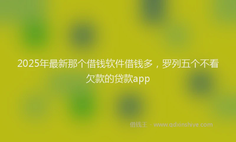 2025年最新那个借钱软件借钱多，罗列五个不看欠款的贷款app