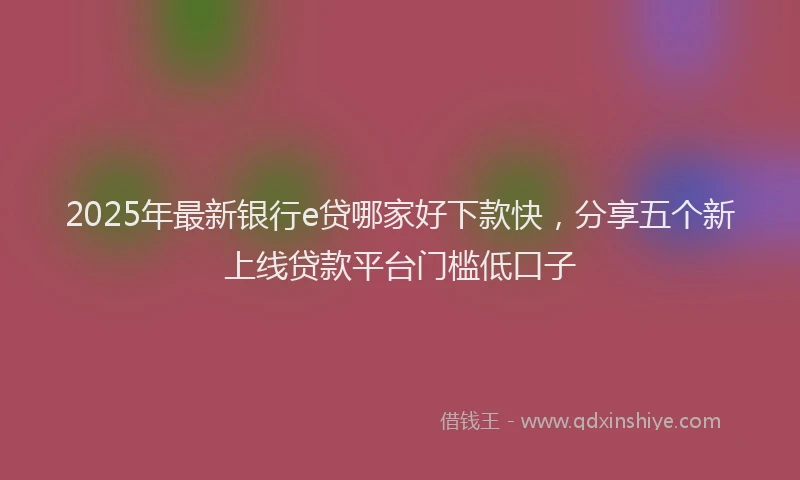 2025年最新银行e贷哪家好下款快，分享五个新上线贷款平台门槛低口子