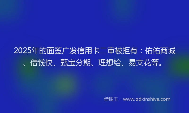 2025年的面签广发信用卡二审被拒有：佑佑商城、借钱快、甄宝分期、理想给、易支花等。