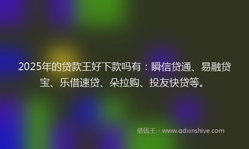 2025年的贷款王好下款吗有：瞬信贷通、易融贷宝、乐借速贷、朵拉购、投友快贷等。