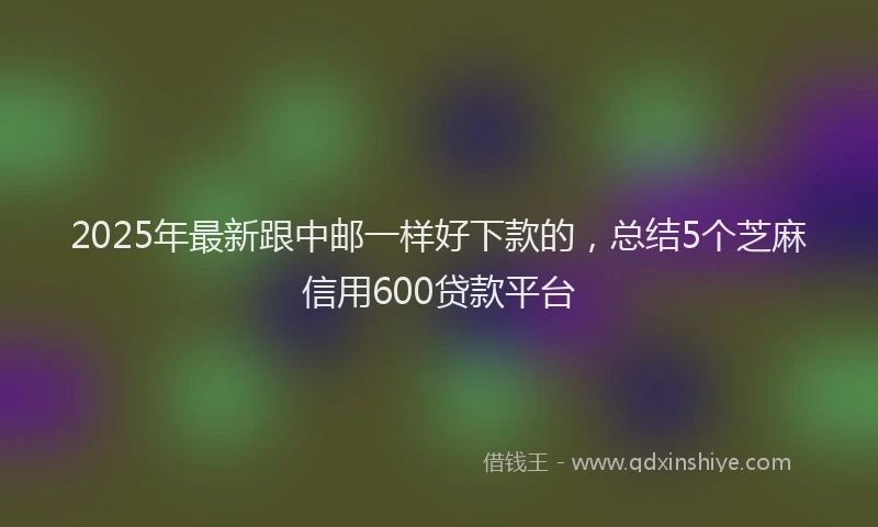 2025年最新跟中邮一样好下款的，总结5个芝麻信用600贷款平台