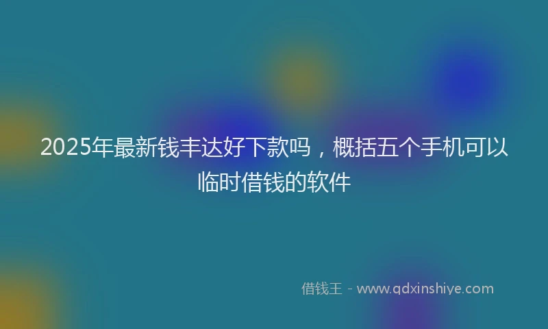 2025年最新钱丰达好下款吗，概括五个手机可以临时借钱的软件