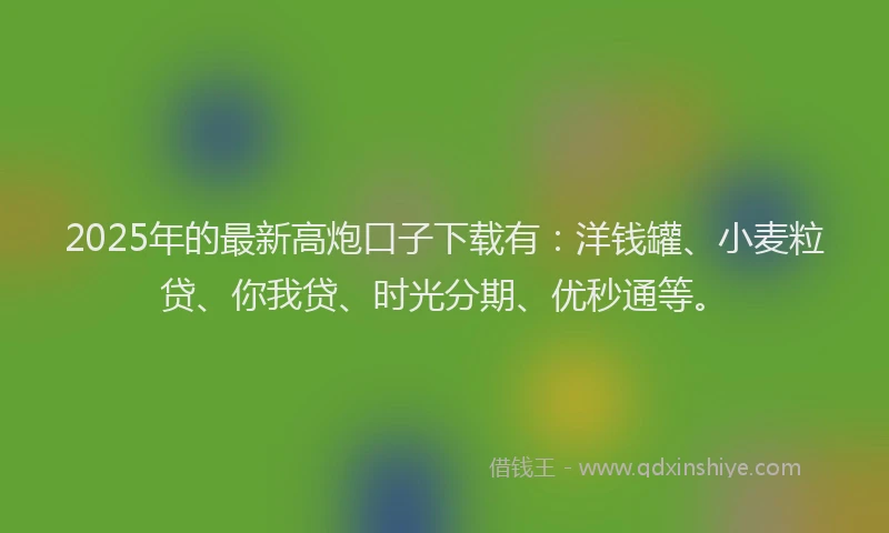 2025年的最新高炮口子下载有：洋钱罐、小麦粒贷、你我贷、时光分期、优秒通等。