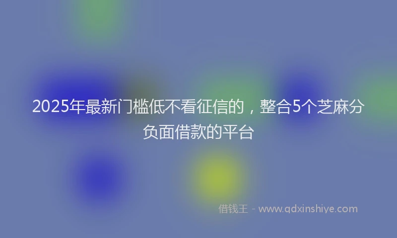 2025年最新门槛低不看征信的，整合5个芝麻分负面借款的平台