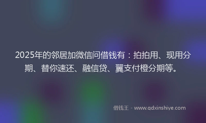 2025年的邻居加微信问借钱有：拍拍用、现用分期、替你速还、融信贷、翼支付橙分期等。