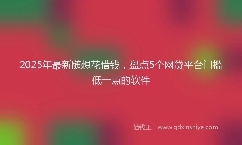 2025年最新随想花借钱，盘点5个网贷平台门槛低一点的软件