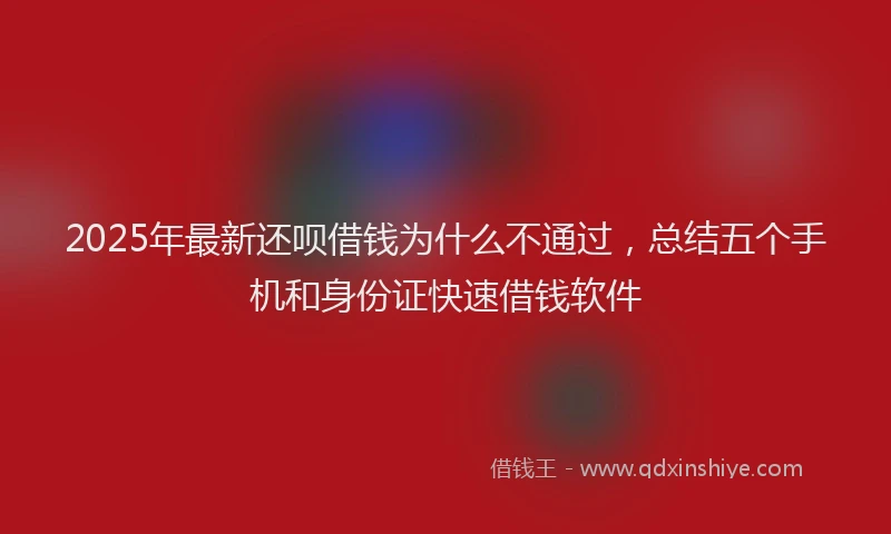 2025年最新还呗借钱为什么不通过，总结五个手机和身份证快速借钱软件