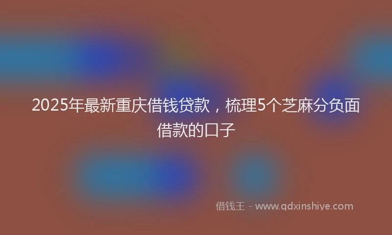 2025年最新重庆借钱贷款，梳理5个芝麻分负面借款的口子