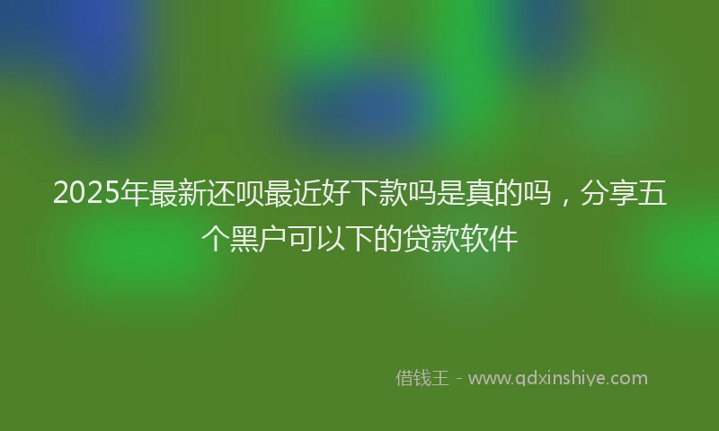 2025年最新还呗最近好下款吗是真的吗，分享五个黑户可以下的贷款软件