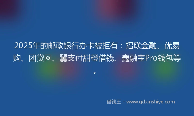 2025年的邮政银行办卡被拒有：招联金融、优易购、团贷网、翼支付甜橙借钱、鑫融宝Pro钱包等。