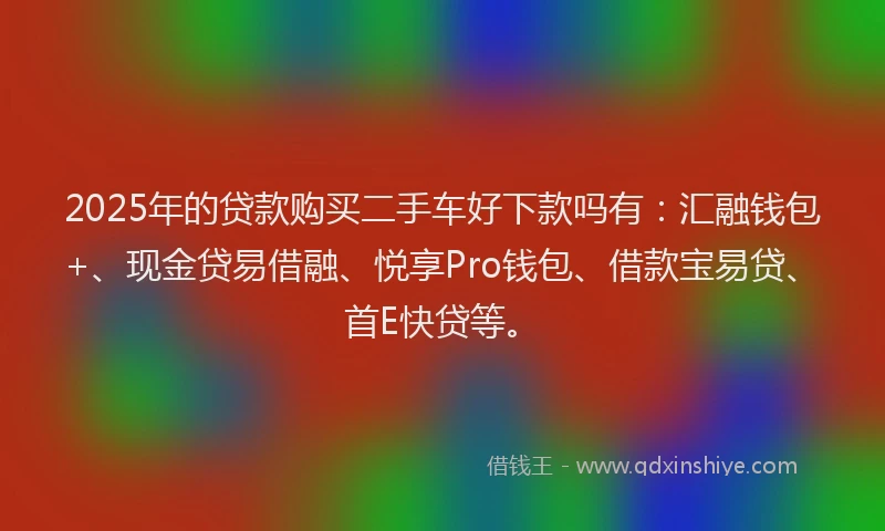 2025年的贷款购买二手车好下款吗有：汇融钱包+、现金贷易借融、悦享Pro钱包、借款宝易贷、首E快贷等。