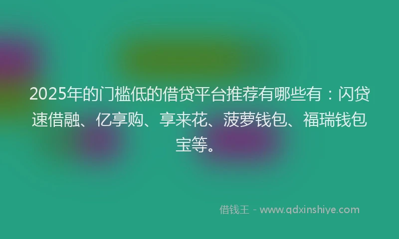 2025年的门槛低的借贷平台推荐有哪些有：闪贷速借融、亿享购、享来花、菠萝钱包、福瑞钱包宝等。