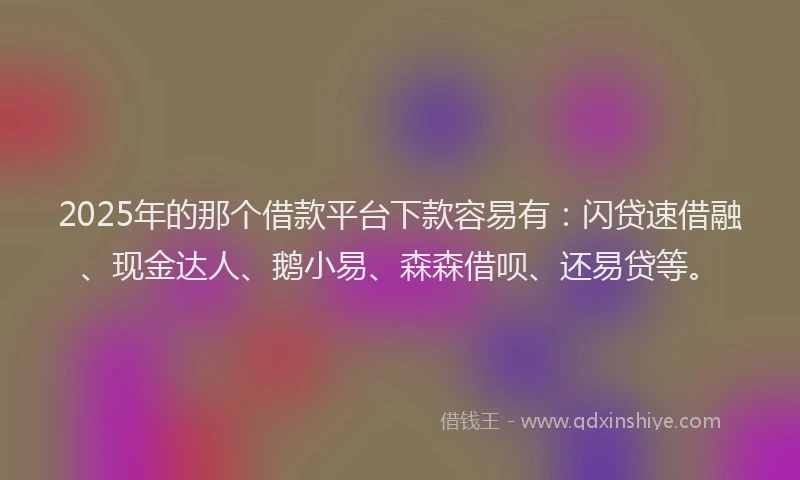 2025年的那个借款平台下款容易有：闪贷速借融、现金达人、鹅小易、森森借呗、还易贷等。
