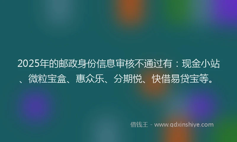 2025年的邮政身份信息审核不通过有：现金小站、微粒宝盒、惠众乐、分期悦、快借易贷宝等。