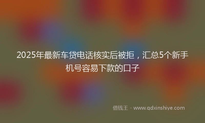 2025年最新车贷电话核实后被拒，汇总5个新手机号容易下款的口子
