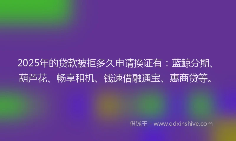 2025年的贷款被拒多久申请换证有：蓝鲸分期、葫芦花、畅享租机、钱速借融通宝、惠商贷等。