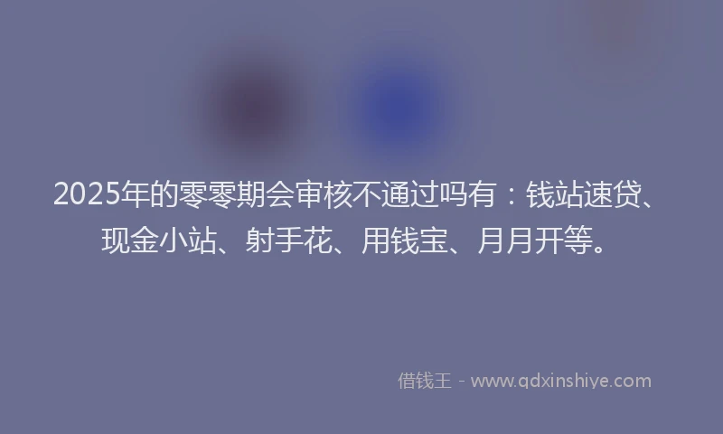 2025年的零零期会审核不通过吗有:钱站速贷、现金小站、射手花、用钱宝、月月开等。